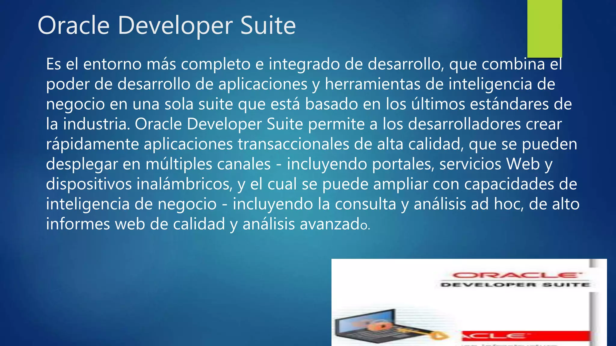 Oracle Developer Suite
Es el entorno más completo e integrado de desarrollo, que combina el
poder de desarrollo de aplicaciones y herramientas de inteligencia de
negocio en una sola suite que está basado en los últimos estándares de
la industria. Oracle Developer Suite permite a los desarrolladores crear
rápidamente aplicaciones transaccionales de alta calidad, que se pueden
desplegar en múltiples canales - incluyendo portales, servicios Web y
dispositivos inalámbricos, y el cual se puede ampliar con capacidades de
inteligencia de negocio - incluyendo la consulta y análisis ad hoc, de alto
informes web de calidad y análisis avanzado.
 