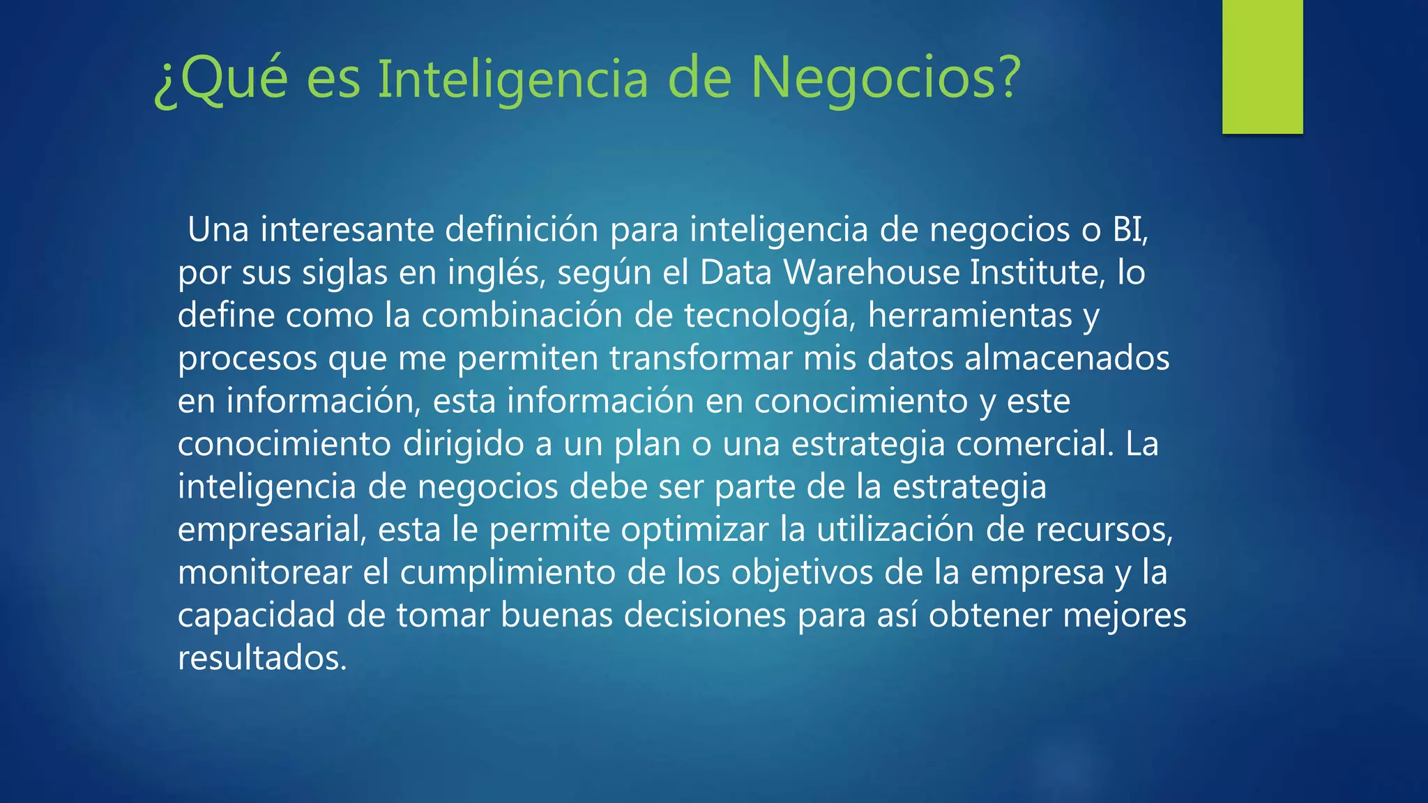 ¿Qué es Inteligencia de Negocios?
Una interesante definición para inteligencia de negocios o BI,
por sus siglas en inglés, según el Data Warehouse Institute, lo
define como la combinación de tecnología, herramientas y
procesos que me permiten transformar mis datos almacenados
en información, esta información en conocimiento y este
conocimiento dirigido a un plan o una estrategia comercial. La
inteligencia de negocios debe ser parte de la estrategia
empresarial, esta le permite optimizar la utilización de recursos,
monitorear el cumplimiento de los objetivos de la empresa y la
capacidad de tomar buenas decisiones para así obtener mejores
resultados.
 