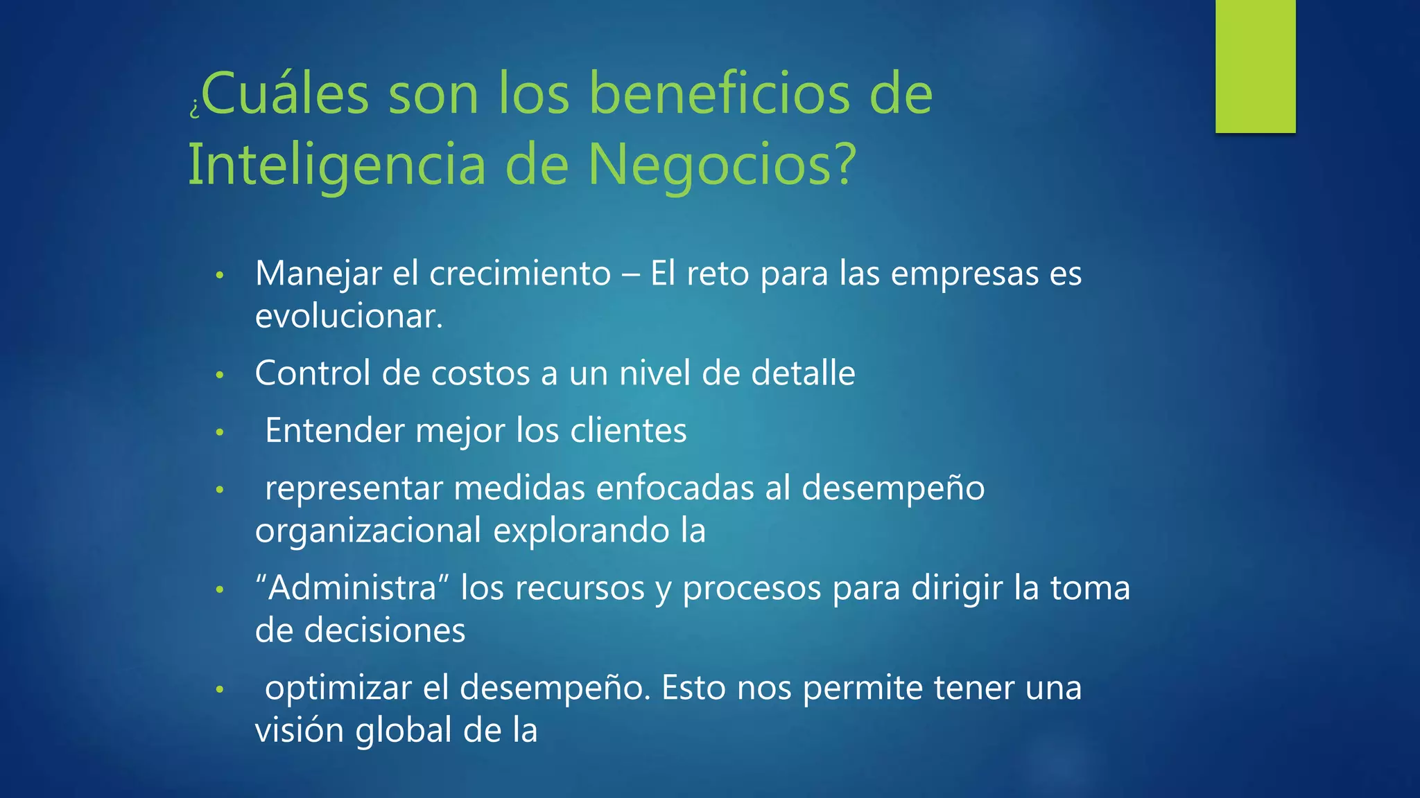 • Manejar el crecimiento – El reto para las empresas es
evolucionar.
• Control de costos a un nivel de detalle
• Entender mejor los clientes
• representar medidas enfocadas al desempeño
organizacional explorando la
• “Administra” los recursos y procesos para dirigir la toma
de decisiones
• optimizar el desempeño. Esto nos permite tener una
visión global de la
¿Cuáles son los beneficios de
Inteligencia de Negocios?
 
