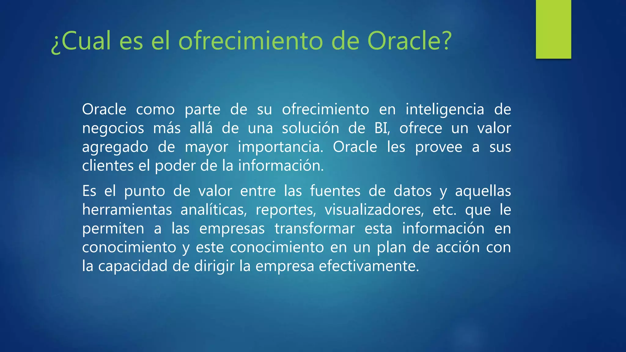 ¿Cual es el ofrecimiento de Oracle?
Oracle como parte de su ofrecimiento en inteligencia de
negocios más allá de una solución de BI, ofrece un valor
agregado de mayor importancia. Oracle les provee a sus
clientes el poder de la información.
Es el punto de valor entre las fuentes de datos y aquellas
herramientas analíticas, reportes, visualizadores, etc. que le
permiten a las empresas transformar esta información en
conocimiento y este conocimiento en un plan de acción con
la capacidad de dirigir la empresa efectivamente.
 