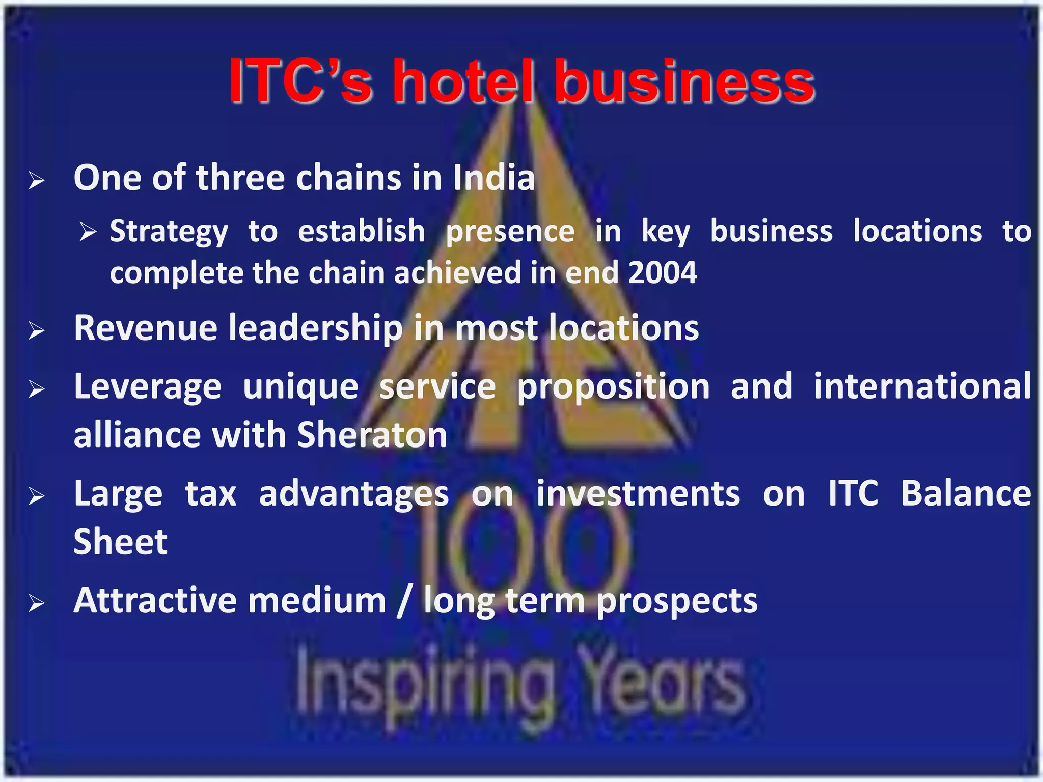 ITC’s hotel business
   One of three chains in India
       Strategy to establish presence in key business locations to
        complete the chain achieved in end 2004
   Revenue leadership in most locations
   Leverage unique service proposition and international
    alliance with Sheraton
   Large tax advantages on investments on ITC Balance
    Sheet
   Attractive medium / long term prospects
 