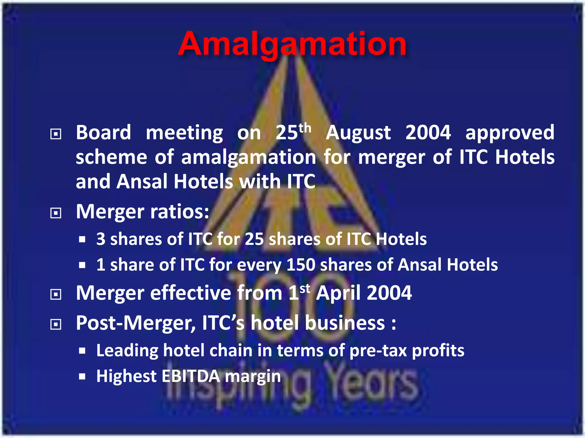 Amalgamation

   Board meeting on 25th August 2004 approved
    scheme of amalgamation for merger of ITC Hotels
    and Ansal Hotels with ITC
   Merger ratios:
       3 shares of ITC for 25 shares of ITC Hotels
       1 share of ITC for every 150 shares of Ansal Hotels
   Merger effective from 1st April 2004
   Post-Merger, ITC’s hotel business :
       Leading hotel chain in terms of pre-tax profits
       Highest EBITDA margin
 