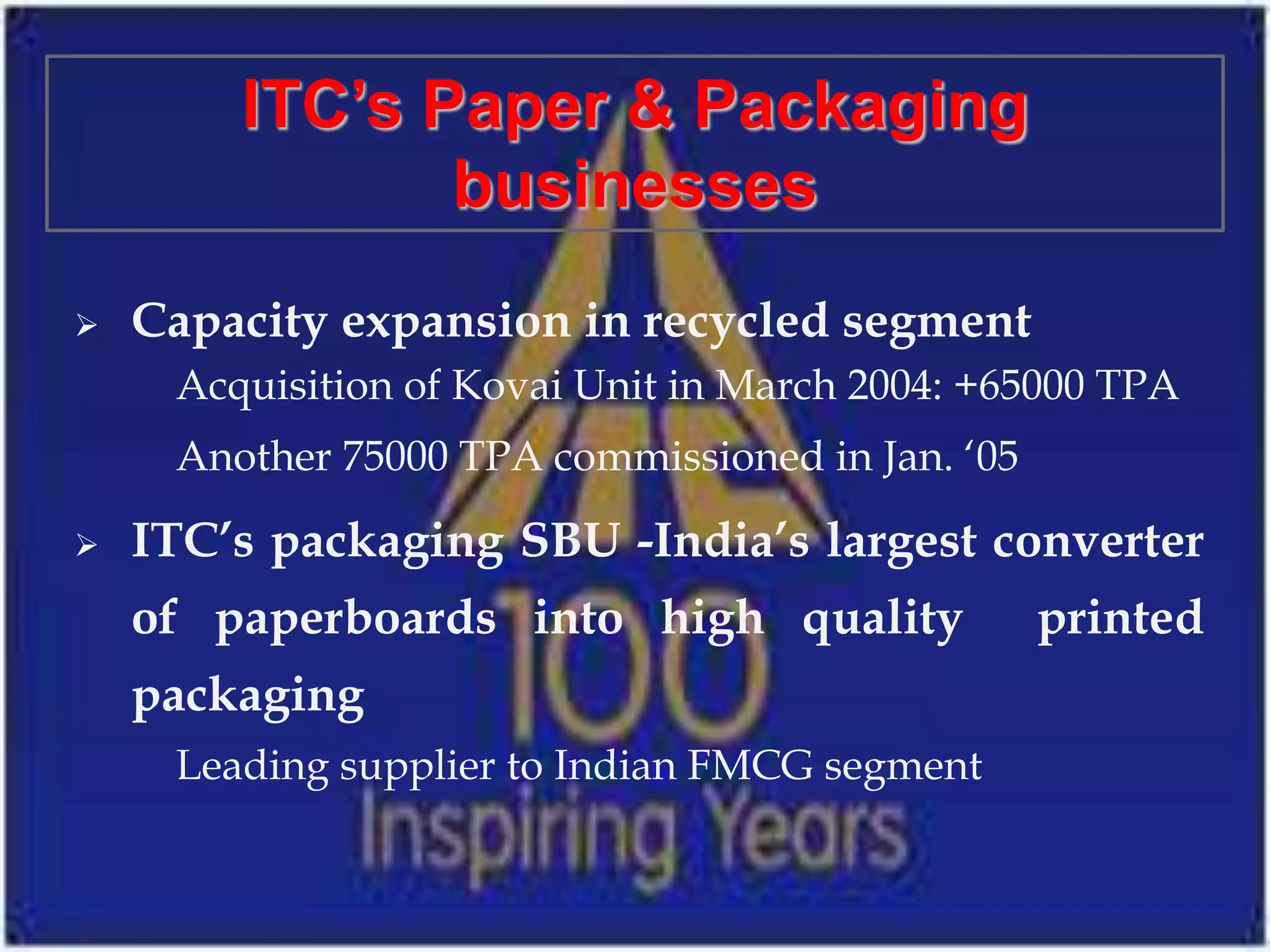 ITC’s Paper & Packaging
               businesses
   Capacity expansion in recycled segment
     Acquisition of Kovai Unit in March 2004: +65000 TPA
     Another 75000 TPA commissioned in Jan. ‘05

   ITC’s packaging SBU -India’s largest converter
    of paperboards into high quality              printed
    packaging
     Leading supplier to Indian FMCG segment
 