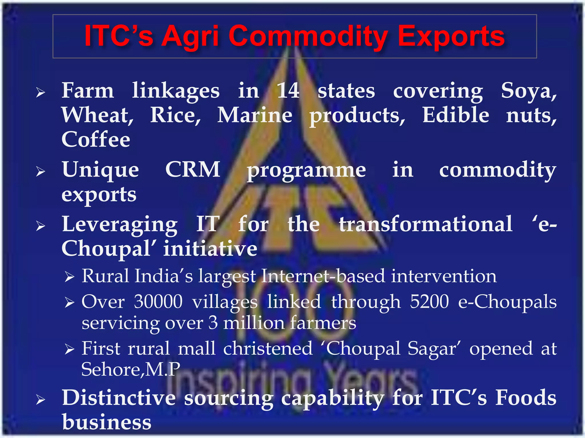 ITC’s Agri Commodity Exports
   Farm linkages in 14 states covering Soya,
    Wheat, Rice, Marine products, Edible nuts,
    Coffee
   Unique CRM programme in commodity
    exports
   Leveraging IT for the transformational ‘e-
    Choupal’ initiative
     Rural India’s largest Internet-based intervention
     Over 30000 villages linked through 5200 e-Choupals
      servicing over 3 million farmers
     First rural mall christened ‘Choupal Sagar’ opened at
      Sehore,M.P
   Distinctive sourcing capability for ITC’s Foods
    business
 