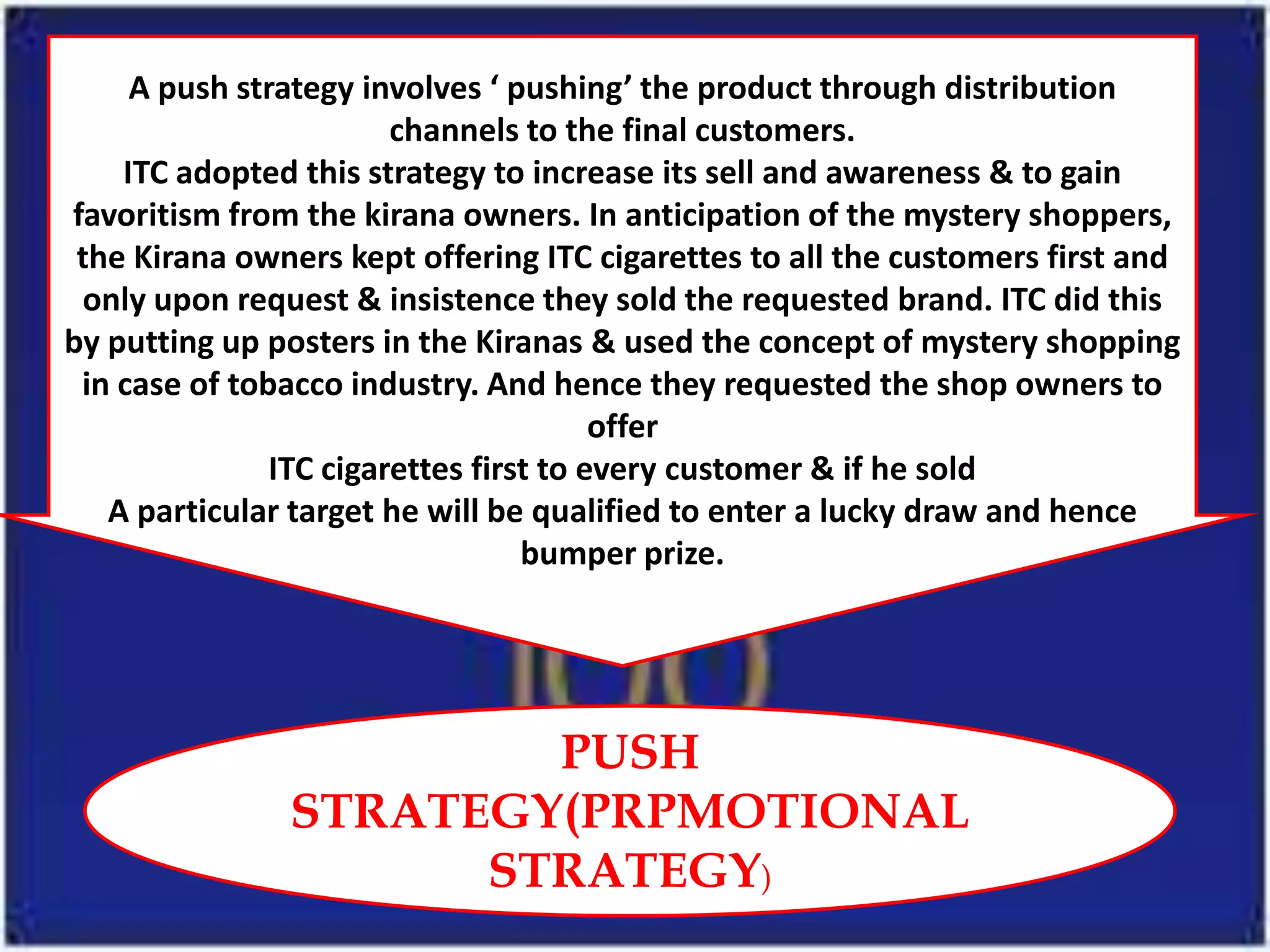 A push strategy involves ‘ pushing’ the product through distribution
                        channels to the final customers.
    ITC adopted this strategy to increase its sell and awareness & to gain
favoritism from the kirana owners. In anticipation of the mystery shoppers,
 the Kirana owners kept offering ITC cigarettes to all the customers first and
 only upon request & insistence they sold the requested brand. ITC did this
by putting up posters in the Kiranas & used the concept of mystery shopping
 in case of tobacco industry. And hence they requested the shop owners to
                                        offer
               ITC cigarettes first to every customer & if he sold
   A particular target he will be qualified to enter a lucky draw and hence
                                  bumper prize.




                       PUSH
               STRATEGY(PRPMOTIONAL
                     STRATEGY)
 