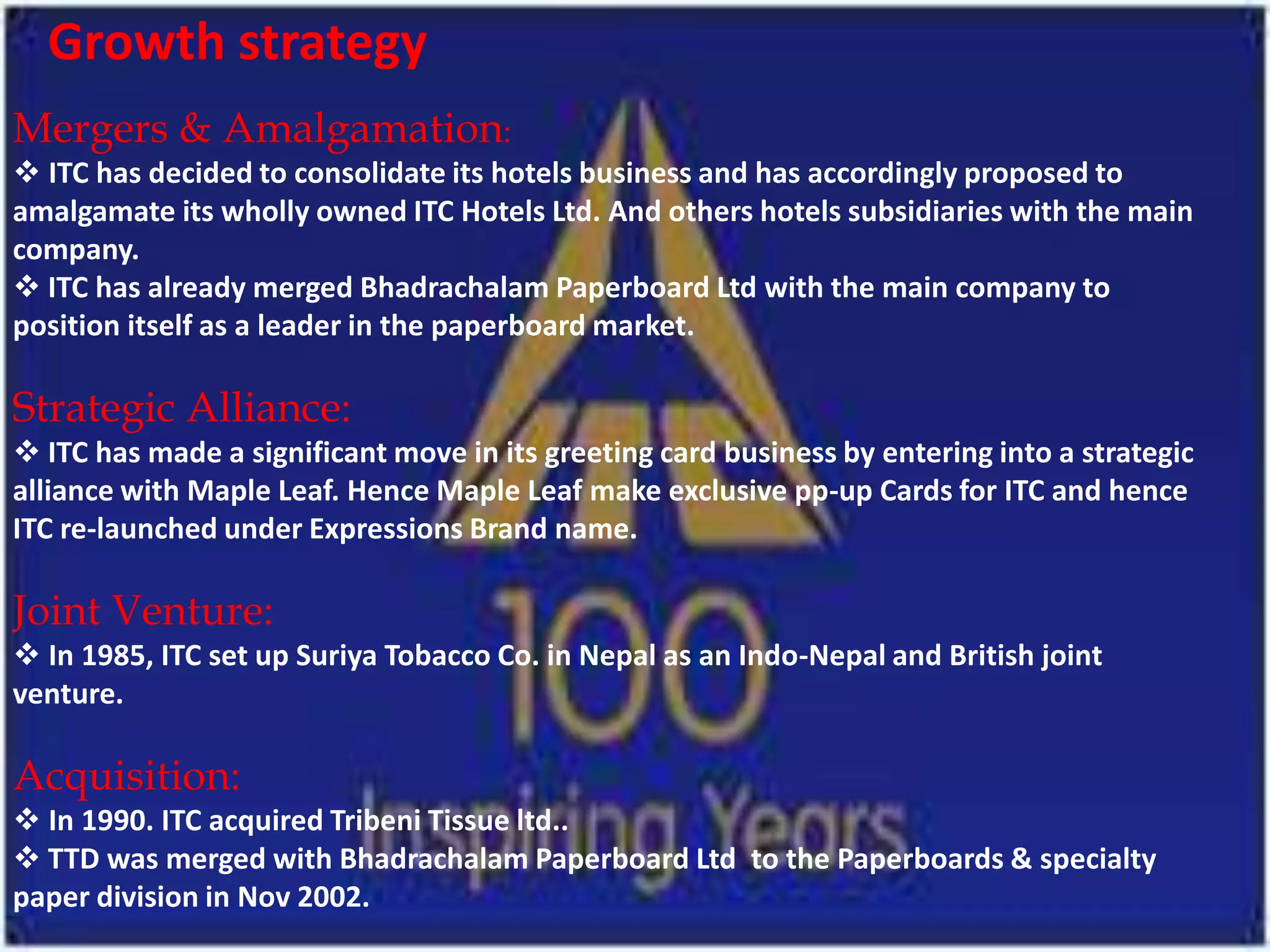 Growth strategy
Mergers & Amalgamation:
 ITC has decided to consolidate its hotels business and has accordingly proposed to
amalgamate its wholly owned ITC Hotels Ltd. And others hotels subsidiaries with the main
company.
 ITC has already merged Bhadrachalam Paperboard Ltd with the main company to
position itself as a leader in the paperboard market.

Strategic Alliance:
 ITC has made a significant move in its greeting card business by entering into a strategic
alliance with Maple Leaf. Hence Maple Leaf make exclusive pp-up Cards for ITC and hence
ITC re-launched under Expressions Brand name.

Joint Venture:
 In 1985, ITC set up Suriya Tobacco Co. in Nepal as an Indo-Nepal and British joint
venture.

Acquisition:
 In 1990. ITC acquired Tribeni Tissue ltd..
 TTD was merged with Bhadrachalam Paperboard Ltd to the Paperboards & specialty
paper division in Nov 2002.
 