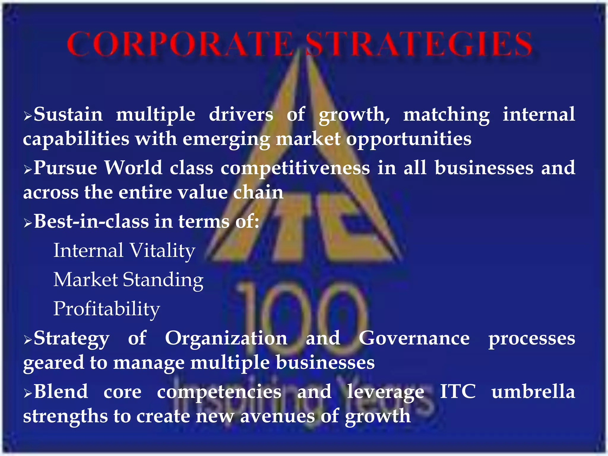 Sustain   multiple drivers of growth, matching internal
capabilities with emerging market opportunities
Pursue World class competitiveness in all businesses and
across the entire value chain
Best-in-class in terms of:

    Internal Vitality
    Market Standing
    Profitability
Strategy of Organization and Governance processes
geared to manage multiple businesses
Blend core competencies and leverage ITC umbrella
strengths to create new avenues of growth
 