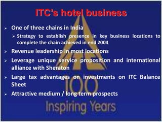 ITC’s hotel business
   One of three chains in India
       Strategy to establish presence in key business locations to
        complete the chain achieved in end 2004
   Revenue leadership in most locations
   Leverage unique service proposition and international
    alliance with Sheraton
   Large tax advantages on investments on ITC Balance
    Sheet
   Attractive medium / long term prospects
 