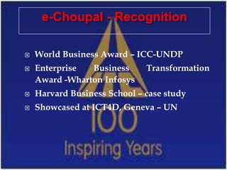 e-Choupal - Recognition

   World Business Award – ICC-UNDP
   Enterprise  Business      Transformation
    Award -Wharton Infosys
   Harvard Business School – case study
   Showcased at ICT4D, Geneva – UN
 