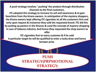 A push strategy involves ‘ pushing’ the product through distribution
                        channels to the final customers.
    ITC adopted this strategy to increase its sell and awareness & to gain
favoritism from the kirana owners. In anticipation of the mystery shoppers,
 the Kirana owners kept offering ITC cigarettes to all the customers first and
 only upon request & insistence they sold the requested brand. ITC did this
by putting up posters in the Kiranas & used the concept of mystery shopping
 in case of tobacco industry. And hence they requested the shop owners to
                                        offer
               ITC cigarettes first to every customer & if he sold
   A particular target he will be qualified to enter a lucky draw and hence
                                  bumper prize.




                       PUSH
               STRATEGY(PRPMOTIONAL
                     STRATEGY)
 
