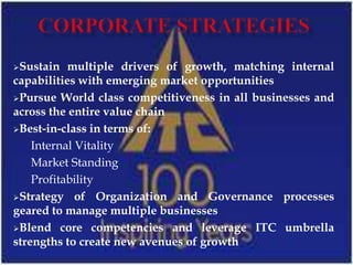 Sustain   multiple drivers of growth, matching internal
capabilities with emerging market opportunities
Pursue World class competitiveness in all businesses and
across the entire value chain
Best-in-class in terms of:

    Internal Vitality
    Market Standing
    Profitability
Strategy of Organization and Governance processes
geared to manage multiple businesses
Blend core competencies and leverage ITC umbrella
strengths to create new avenues of growth
 