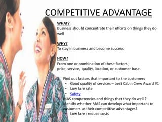 COMPETITIVE ADVANTAGE
  WHAT?
  Business should concentrate their efforts on things they do
  well

  WHY?
  To stay in business and become success

  HOW?
  From one or combination of these factors ;
  price, service, quality, location, or customer base.

  1. Find out factors that important to the customers
      • Good quality of services – best Cabin Crew Award #1
      • Low fare rate
      • Safety
  2. MAS competencies and things that they do well ?
  3. Identify whether MAS can develop what important to
     customers as their competitive advantages?
      • Low fare : reduce costs
 