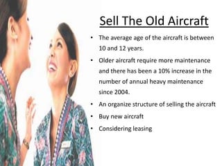 Sell The Old Aircraft
• The average age of the aircraft is between
   10 and 12 years.
• Older aircraft require more maintenance
   and there has been a 10% increase in the
   number of annual heavy maintenance
   since 2004.
• An organize structure of selling the aircraft
• Buy new aircraft
• Considering leasing
 