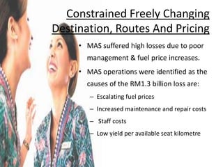 Constrained Freely Changing
Destination, Routes And Pricing
     • MAS suffered high losses due to poor
       management & fuel price increases.
     • MAS operations were identified as the
       causes of the RM1.3 billion loss are:
        – Escalating fuel prices
        – Increased maintenance and repair costs
        – Staff costs
        – Low yield per available seat kilometre
 