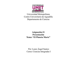 Universidad Metropolitana
Centro Universitario de Aguadilla
Departamento de Ciencias
Asignación #1
Presentación
Tema: “El Planeta Marte”
Por: Louis Ángel Suárez
Curso: Ciencias Integradas I
 