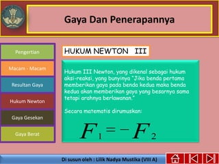 Gaya Dan Penerapannya
Gaya Berat
Macam - Macam
Resultan Gaya
Pengertian
Hukum Newton
Gaya Gesekan
Hukum III Newton, yang dikenal sebagai hukum
aksi-reaksi, yang bunyinya “Jika benda pertama
memberikan gaya pada benda kedua maka benda
kedua akan memberikan gaya yang besarnya sama
tetapi arahnya berlawanan.”
Secara matematis dirumuskan:
FF 21
HUKUM NEWTON III
 