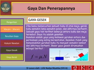 Gaya Dan Penerapannya
Gaya Berat
Macam - Macam
Resultan Gaya
Pengertian
Hukum Newton
Gaya Gesek
Jika kamu meluncurkan sebuah buku di atas meja, gerak
buku semakin lama semakin pelan, dan akhirnya berhenti.
Sebuah gaya tak terlihat bekerja antara buku dan meja
tersebut. Gaya itu adalah gesekan.
Gesekan adalah gaya yang melawan gerakan antara dua
permukaan yang saling bersentuhan. Gesekan itulah yang
menyebabkan gerakan buku itu menjadi semakin lambat
dan akhirnya berhenti. Besar gaya gesek dirumuskan
sebagai berikut :
Nf .
GAYA GESEK
 