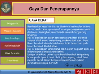 Gaya Dan Penerapannya
Gaya Berat
Macam - Macam
Resultan Gaya
Pengertian
Hukum Newton
Gaya Gesekan
Berdasarkan kegiatan di atas diperoleh kesimpulan bahwa
massa benda besarnya sama di mana pun pengukuran massa
dilakukan, sedangkan berat benda berubah tergantung
letaknya.
Hal ini disebabkan besar percepatan gravitasi di setiap
tempat tidak sama, tergantung jaraknya dari pusat bumi.
Berat benda di daerah kutub akan lebih besar dari pada
berat benda di khatulistiwa.
Hal ini disebabkan jarak kutub lebih dekat ke pusat bumi bila
dibandingkan dengan khatulistiwa.
Dengan demikian, berat suatu benda berubah tergantung
letaknya dari pusat bumi. Setiap benda yang ada di bumi
memiliki berat. Berat benda secara matematis dapat
dirumuskan sebagai berikut:
gmw .

GAYA BERAT
 