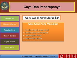 Gaya Dan Penerapanya
Pengertian
Macam - Macam
Resultan Gaya
Hukum Newton
Gaya Gesekan
Gaya Berat
Gaya Gesek Yang Merugikan
• Gesekan telapak tangan dg tali
• Gesekan pada rem kendaraan
• Gesekan pada mesin
• Gesekan ban dg jalan
Gaya Gesek Yang Merugikan
 