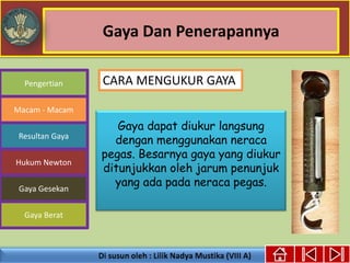 Gaya Dan Penerapannya
Gaya dapat diukur langsung
dengan menggunakan neraca
pegas. Besarnya gaya yang diukur
ditunjukkan oleh jarum penunjuk
yang ada pada neraca pegas.
Pengertian
Macam - Macam
Resultan Gaya
Hukum Newton
Gaya Gesekan
Gaya Berat
CARA MENGUKUR GAYA
 