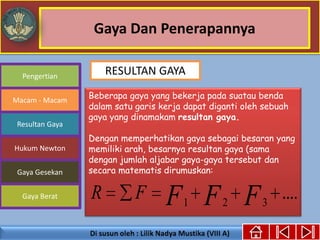 Gaya Dan Penerapannya
Gaya Berat
Macam - Macam
Resultan Gaya
Pengertian
Hukum Newton
Gaya Gesekan
Beberapa gaya yang bekerja pada suatau benda
dalam satu garis kerja dapat diganti oleh sebuah
gaya yang dinamakam resultan gaya.
Dengan memperhatikan gaya sebagai besaran yang
memiliki arah, besarnya resultan gaya (sama
dengan jumlah aljabar gaya-gaya tersebut dan
secara matematis dirumuskan:
....321 FFFFR
RESULTAN GAYA
 