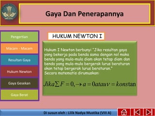 Gaya Dan Penerapannya
Gaya Berat
Macam - Macam
Resultan Gaya
Pengertian
Hukum Newton
Gaya Gesekan
Hukum I Newton berbunyi “Jika resultan gaya
yang bekerja pada benda sama dengan nol maka
benda yang mula-mula diam akan tetap diam dan
benda yang mula-mula bergerak lurus beraturan
akan tetap bergerak lurus beraturan.”
Secara matematis dirumuskan:
tan0,0 konsatauaFJika
HUKUM NEWTON I
 