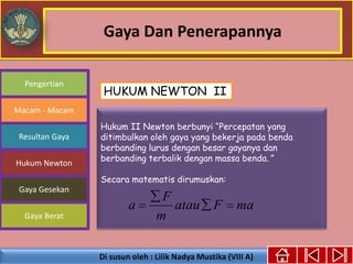 Gaya Dan Penerapannya
Gaya Berat
Macam - Macam
Resultan Gaya
Pengertian
Hukum Newton
Gaya Gesekan
Hukum II Newton berbunyi “Percepatan yang
ditimbulkan oleh gaya yang bekerja pada benda
berbanding lurus dengan besar gayanya dan
berbanding terbalik dengan massa benda.”
Secara matematis dirumuskan:
maFatau
m
F
a
HUKUM NEWTON II
 