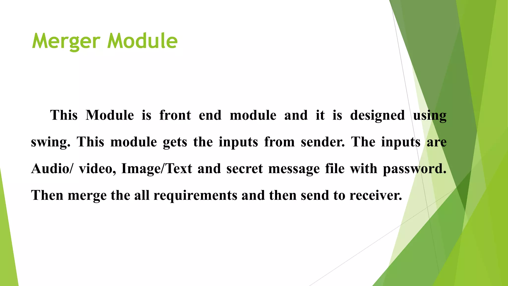 Merger Module
This Module is front end module and it is designed using
swing. This module gets the inputs from sender. The inputs are
Audio/ video, Image/Text and secret message file with password.
Then merge the all requirements and then send to receiver.
 