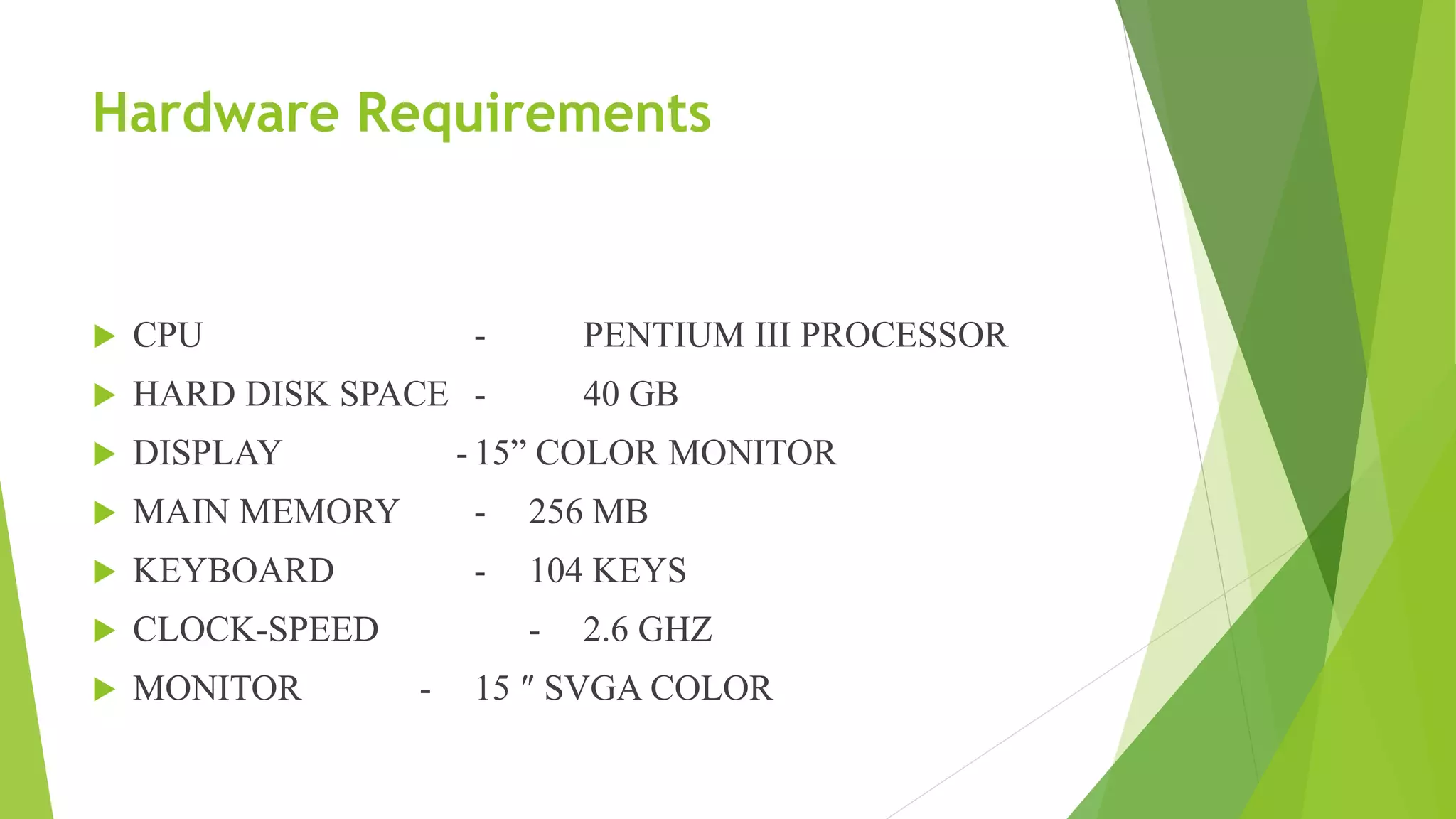 Hardware Requirements
 CPU - PENTIUM III PROCESSOR
 HARD DISK SPACE - 40 GB
 DISPLAY - 15” COLOR MONITOR
 MAIN MEMORY - 256 MB
 KEYBOARD - 104 KEYS
 CLOCK-SPEED - 2.6 GHZ
 MONITOR - 15 ″ SVGA COLOR
 