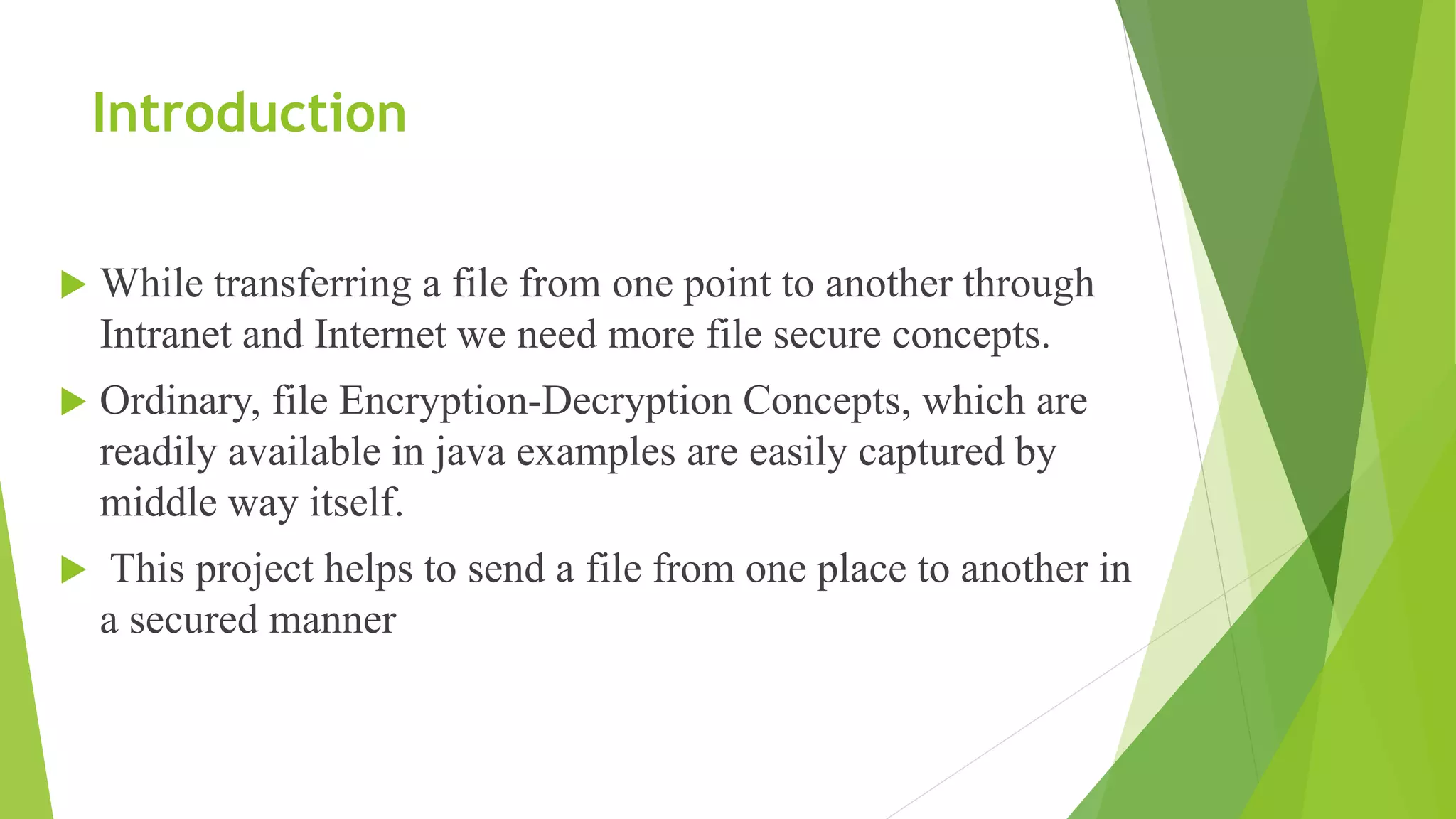 Introduction
 While transferring a file from one point to another through
Intranet and Internet we need more file secure concepts.
 Ordinary, file Encryption-Decryption Concepts, which are
readily available in java examples are easily captured by
middle way itself.
 This project helps to send a file from one place to another in
a secured manner
 