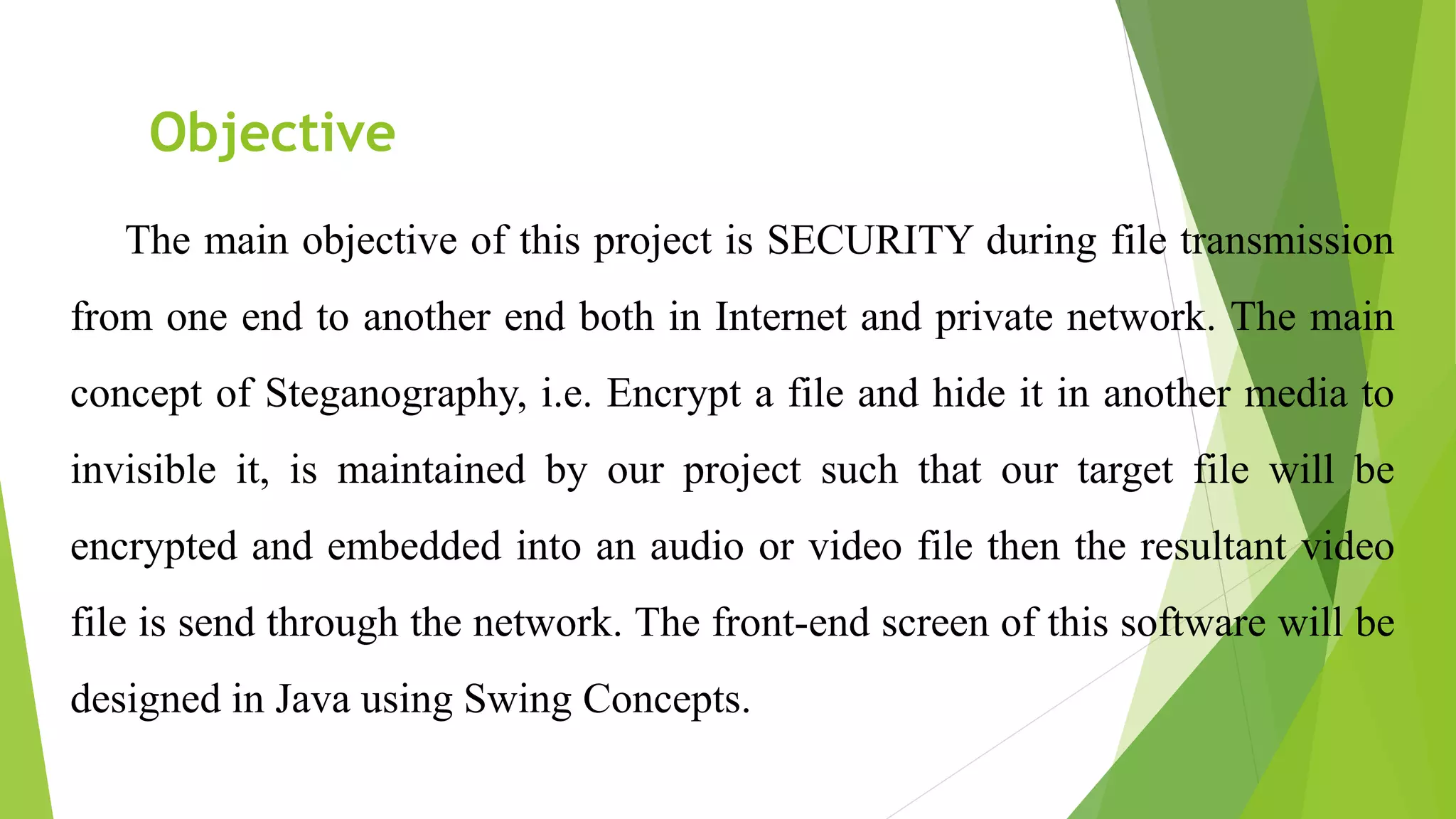 Objective
The main objective of this project is SECURITY during file transmission
from one end to another end both in Internet and private network. The main
concept of Steganography, i.e. Encrypt a file and hide it in another media to
invisible it, is maintained by our project such that our target file will be
encrypted and embedded into an audio or video file then the resultant video
file is send through the network. The front-end screen of this software will be
designed in Java using Swing Concepts.
 
