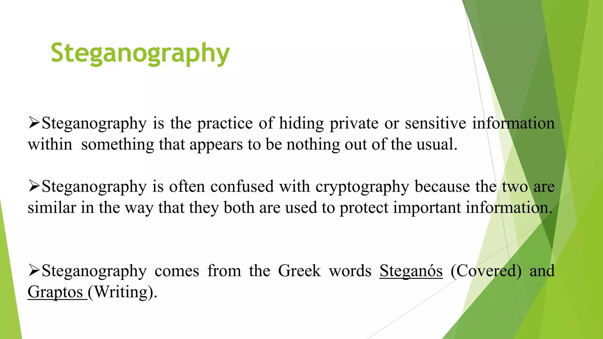 Steganography is the practice of hiding private or sensitive information
within something that appears to be nothing out of the usual.
Steganography is often confused with cryptography because the two are
similar in the way that they both are used to protect important information.
Steganography comes from the Greek words Steganós (Covered) and
Graptos (Writing).
Steganography
 