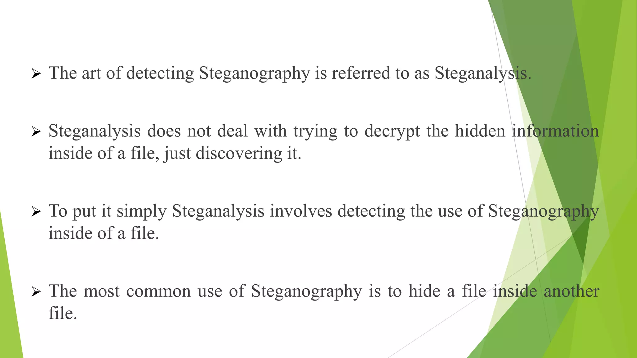  The art of detecting Steganography is referred to as Steganalysis.
 Steganalysis does not deal with trying to decrypt the hidden information
inside of a file, just discovering it.
 To put it simply Steganalysis involves detecting the use of Steganography
inside of a file.
 The most common use of Steganography is to hide a file inside another
file.
 