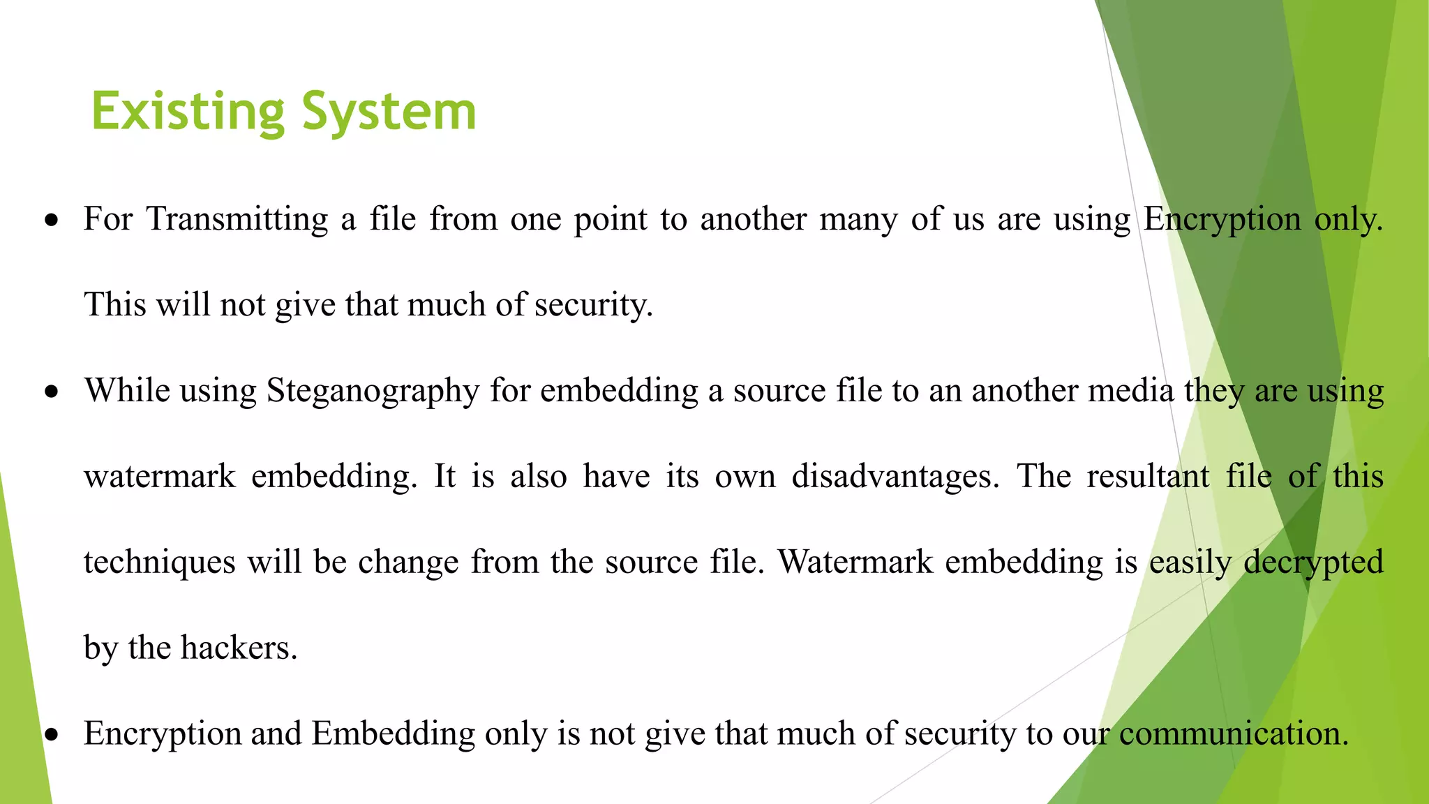 Existing System
 For Transmitting a file from one point to another many of us are using Encryption only.
This will not give that much of security.
 While using Steganography for embedding a source file to an another media they are using
watermark embedding. It is also have its own disadvantages. The resultant file of this
techniques will be change from the source file. Watermark embedding is easily decrypted
by the hackers.
 Encryption and Embedding only is not give that much of security to our communication.
 