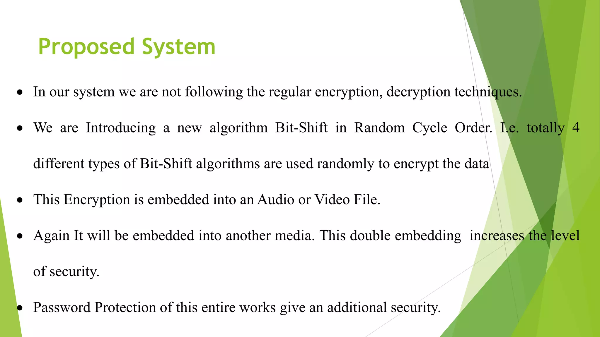 Proposed System
 In our system we are not following the regular encryption, decryption techniques.
 We are Introducing a new algorithm Bit-Shift in Random Cycle Order. I.e. totally 4
different types of Bit-Shift algorithms are used randomly to encrypt the data
 This Encryption is embedded into an Audio or Video File.
 Again It will be embedded into another media. This double embedding increases the level
of security.
 Password Protection of this entire works give an additional security.
 