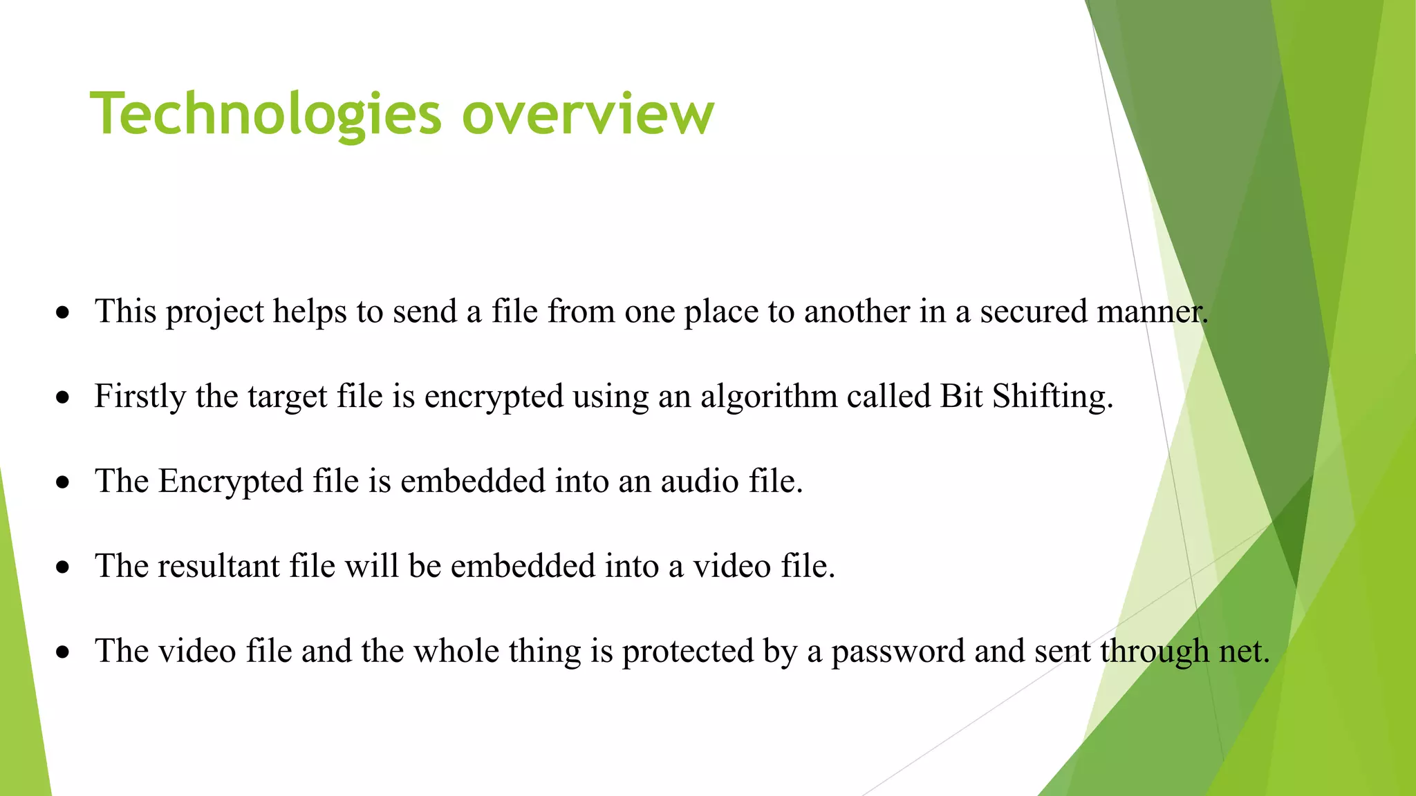 Technologies overview
 This project helps to send a file from one place to another in a secured manner.
 Firstly the target file is encrypted using an algorithm called Bit Shifting.
 The Encrypted file is embedded into an audio file.
 The resultant file will be embedded into a video file.
 The video file and the whole thing is protected by a password and sent through net.
 