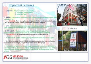 Important Features 
NDMC Mall 
-- LANDMARK -- The market has two landmarks 
1. Sarvodaya Vidyalaya No.1 
2. NDMC DLF Mall 
-- PARKING – The width of the tertiary road where parking arrangements have been 
made is 6-7 m. 
--- ANALYSIS –There is very less parking space for the ample amount of visitors 
,thus multilevel parking is being constructed within the complex. 
-- CCTV – The market administration has taken adequate safety measures after the 
2005 bombings by providing proper CCTV surveillance in the market. 
--ENTRY & EXIT - The market has many entry and exit points avoiding 
overcrowding in certain areas during its peek hours during the weekends. 
--- ANALYSIS --- no proper signage and ordination for exit & entry. 
-- In this market, clothes are basically rejected from export and brand surplus. 
-- New Delhi Municipal Council (NDMC) decided to establish the first mechanized 
multi-level car parking at Sarojini Nagar after series of stoppage. 
-- The multi-level parking of Sarojini Nagar has about 8 floors in it and situated in 
a commercial field. Commercial outlets will be present at ground and first floor. 
This multi-level parking has a capacity of 824 vehicles according to one of the 
official. 
 