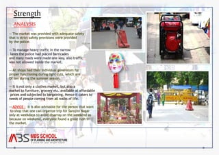 Strength 
ANALYSIS 
-- The market was provided with adequate safety 
that is strict safety provisions were provided 
by the police. 
-- To manage heavy traffic in the narrow 
lanes the police had placed barricades 
and many roads were made one way, also traffic 
was not allowed inside the market. 
-- All shops had their individual generators for 
proper functioning during light cuts, which are 
Of ten during the summer season. 
-- It is not only a clothes market, but also a 
market to furniture, grocery etc. available at affordable 
prices and subjected to bargaining. Hence it caters to 
needs of people coming from all walks of life. 
-- ADVICE : It is also advisable for the person that want 
to shop that one can organize trip for Sarojini Nagar 
only at weekdays to avoid disarray on the weekend as 
because on weekend, everyone found a great rush in 
the market. 
 