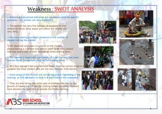 Weakness : SWOT ANALYSIS 
-- Markets are clustered and areas are not demarcated for specific 
activities, i.e., streets are very haphazard. 
-- The market has very few number of dustbins for the 
visitors to throw away waste and hence the streets are 
very dirty. 
-- Very less seating provided compared to the number of 
people visiting the market. 
-- We observed very poor circulation in the market, 
pickpocketing is common and visitors have to be very careful 
and take extra care of their belongings while visiting here. 
-- The market is lined with a periphery of trees but very few trees 
existed inside the market reducing the shading effect. 
-- Very few signage's are provided and hence locating various shops is a 
problem for those visitors who are not very familiar with market. 
-- Some shops of this market are not having proper lightening in the 
evening, so it is advisable to shop in a day time for the customers. 
-- They are also facing the same type of problem like day by day 
growth of hawkers in CP that is creating serious problem. Hawkers 
have blocked the road that is outside the Pallika Parking. 
 