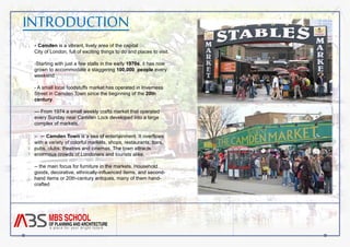 INTRODUCTION 
- Camden is a vibrant, lively area of the capital 
City of London, full of exciting things to do and places to visit. 
-Starting with just a few stalls in the early 1970s, it has now 
grown to accommodate a staggering 100,000 people every 
weekend. 
- A small local foodstuffs market has operated in Inverness 
Street in Camden Town since the beginning of the 20th 
century. 
--- From 1974 a small weekly crafts market that operated 
every Sunday near Camden Lock developed into a large 
complex of markets. 
-- -- Camden Town is a sea of entertainment. It overflows 
with a variety of colorful markets, shops, restaurants, bars, 
pubs, clubs, theatres and cinemas. The town attracts 
enormous crowds of Londoners and tourists alike. 
-- the main focus for furniture in the markets. Household 
goods, decorative, ethnically-influenced items, and second-hand 
items or 20th-century antiques, many of them hand-crafted 
 