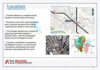 Location 
-- Camden Market is a neighbourhood 
located in Central district of London. 
--The area is one of the most developed 
and is popular because of its market 
catering to all sections of the society. 
-- The Camden Market are a number of 
adjoining large retail markets in 
Camden Town near the Hampstead 
Road Lock of the Regent's Canal . 
-- Camden Lock Market is situated by 
the Regent's Canal on a site formerly 
occupied by warehouses and other 
premises associated with the canal . 
 