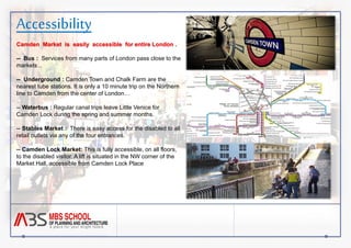 Accessibility 
Camden Market is easily accessible for entire London . 
-- Bus : Services from many parts of London pass close to the 
markets .. 
-- Underground : Camden Town and Chalk Farm are the 
nearest tube stations. It is only a 10 minute trip on the Northern 
line to Camden from the center of London… 
-- Waterbus : Regular canal trips leave Little Venice for 
Camden Lock during the spring and summer months. 
-- Stables Market : There is easy access for the disabled to all 
retail outlets via any of the four entrances. 
-- Camden Lock Market: This is fully accessible, on all floors, 
to the disabled visitor. A lift is situated in the NW corner of the 
Market Hall, accessible from Camden Lock Place 
 