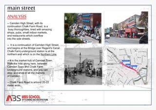 main street 
ANALYSIS 
-- Camden High Street, with its 
continuation Chalk Farm Road, is a 
busy thoroughfare, lined with amazing 
shops, pubs, small indoor markets, 
and restaurants which overflow 
into the side streets. 
-- It is a continuation of Camden High Street, 
and begins at the Bridge over Regent's Canal . 
Chalk Farm underground station is at the 
northern end which is on the Northern Line. 
-- It is the market hub of Camden Town. 
Walk the mile along here, between 
Camden Town and Chalk Farm 
Underground stations, and you can 
stop, and shop in all the markets 
of Camden. 
-- Chalk Farm Road is around 20-22 
meter wide. 
 