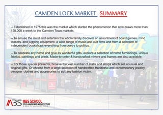 CAMDEN LOCK MARKET : SUMMARY 
-- Established in 1975 this was the market which started the phenomenon that now draws more than 
150,000 a week to the Camden Town markets. 
-- To amuse the mind and entertain the whole family discover an assortment of board games, mind 
teasers, and juggling equipment, a wide range of music and cult films and from a selection of 
independent bookshops everything from poetry to politics. 
-- To decorate any home and give as wonderful gifts, explore a selection of home furnishings, unique 
fabrics, paintings and prints. Made-to-order & handcrafted mirrors and frames are also available. 
-- For those special presents, browse the vast number of stalls and shops which sell unusual and 
original gifts. Or choose from a large selection of handcrafted traditional and contemporary jewelry, 
designer clothes and accessories to suit any fashion victim. 
 
