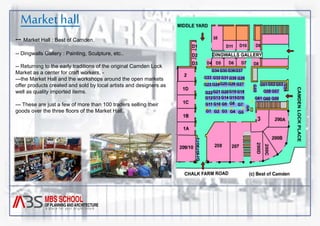 Market hall 
-- Market Hall : Best of Camden. 
-- Dingwalls Gallery : Painting, Sculpture, etc.. 
-- Returning to the early traditions of the original Camden Lock 
Market as a center for craft workers, - 
---the Market Hall and the workshops around the open markets 
offer products created and sold by local artists and designers as 
well as quality imported items. 
--- These are just a few of more than 100 traders selling their 
goods over the three floors of the Market Hall. 
 