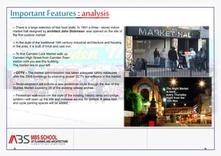 Important Features : analysis 
-- There is a large selection of fast food stalls. In 1991 a three - storey indoor 
market hall designed by architect John Dickinson was opened on the site of 
the first outdoor market. 
-- In the style of the traditional 19th century industrial architecture and housing 
in the area, it is built of brick and cast iron. 
-- To find Camden Lock Market walk up 
Camden High Street from Camden Town 
station until you see this building. 
The market lies to your left. 
-- CCTV – The market administration has taken adequate safety measures 
after the 2005 bombings by providing proper CCTV surveillance in the market. 
-- Redevelopment will include a new pedestrian route through the rear of the 
Stables Market exposing 25 of the existing railway arches. 
-- Pedestrian walkways—in the style of the existing historic ramp and bridge 
system—will open up the site and increase access for visitors. A glass roof 
and cycle parking spaces will be added. 
 