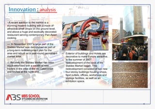 Innovation : analysis 
- A recent addition to the market is a 
stunning modern building with a maze of 
attractive small shops on the ground level, 
and above a huge and exotically decorated 
restaurant serving contemporary Pan-Asian 
cooking. 
--- In November 2007 a large part of the 
Stables Market was demolished as part of 
a long-term redevelopment plan for the 
area and rebuilt as a year-round permanent 
market area. 
-- Recently the Stables Market has been 
much extended with a wealth of new 
traders in the area of the old Catacombs 
and Arches at the north end. 
- Exterior of buildings and Hotels are 
decorative to make it more attractive. 
- In the summer of 2007 
redevelopment of the back of the 
Stables Market began. This 
redevelopment consisted of two new 
four-storey buildings housing shops, 
food outlets, offices, workshops and 
storage facilities, as well as an 
exhibition space. 
 