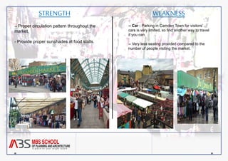 STRENGTH 
-- Proper circulation pattern throughout the 
market. 
- Provide proper sunshades at food stalls. 
WEAKNESS 
-- Car : Parking in Camden Town for visitors' 
cars is very limited, so find another way to travel 
if you can. 
-- Very less seating provided compared to the 
number of people visiting the market. 
 
