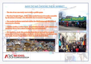 WHY DO WE CHOOSE THESE MARKET …. 
-- The aim of our case study was to study a public space. 
-- We chose Sarojini Nagar , Delhi, India market because it is easily accessible 
by all sections of society , it is affordable due to excessive bargaining. 
-- The market facilitates trade and enables the distribution and allocation of 
resources in a Society. 
-- Camden market, London Open- air and indoor markets , each with its own 
distinctive flavor, line a street of shops, bars and restaurants. 
-- We decided to study this particular place also so we could have a good 
comparison between our online case study which is Camden Market and live 
case study, Sarojini Nagar Market which are both street markets. 
 