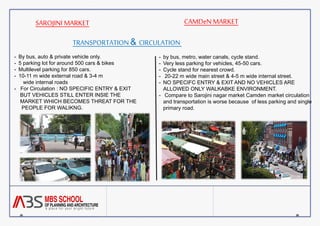 SAROJINI MARKET CAMDeN MARKET 
TRANSPORTATION & CIRCULATION 
- By bus, auto & private vehicle only. 
- 5 parking lot for around 500 cars & bikes 
- Multilevel parking for 850 cars. 
- 10-11 m wide external road & 3-4 m 
wide internal roads 
- For Circulation : NO SPECIFIC ENTRY & EXIT 
BUT VEHICLES STILL ENTER INSIE THE 
MARKET WHICH BECOMES THREAT FOR THE 
PEOPLE FOR WALIKNG. 
- by bus, metro, water canals, cycle stand. 
- Very less parking for vehicles, 45-50 cars. 
- Cycle stand for nearest crowd. 
- 20-22 m wide main street & 4-5 m wide internal street. 
- NO SPECIFC ENTRY & EXIT AND NO VEHICLES ARE 
ALLOWED ONLY WALKABKE ENVIRONMENT. 
- Compare to Sarojini nagar market Camden market circulation 
and transportation is worse because of less parking and single 
primary road. 
 